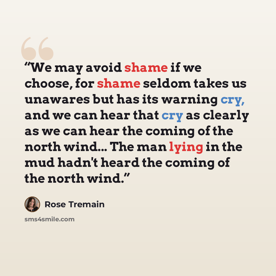 “We may avoid shame if we choose, for shame seldom takes us unawares but has its warning cry, and we can hear that cry as clearly as we can hear the coming of the north wind... The man lying in the mud hadn't heard the coming of the north wind.” quote by Rose Tremain