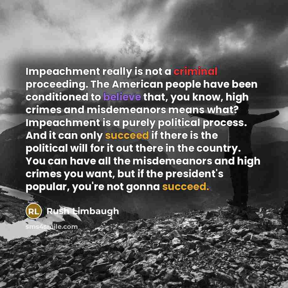 “Impeachment really is not a criminal proceeding. The American people have been conditioned to believe that, you know, high crimes and misdemeanors means what? Impeachment is a purely political process. And it can only succeed if there is the political will for it out there in the country. You can…” quote by Rush Limbaugh