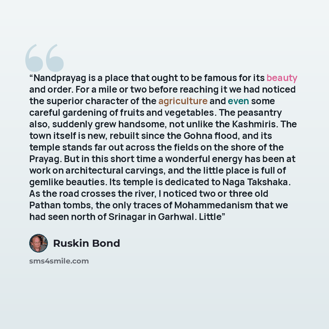 “Nandprayag is a place that ought to be famous for its beauty and order. For a mile or two before reaching it we had noticed the superior character of the agriculture and even some careful gardening of fruits and vegetables. The peasantry also, suddenly grew handsome, not unlike the Kashmiris. The…” quote by Ruskin Bond