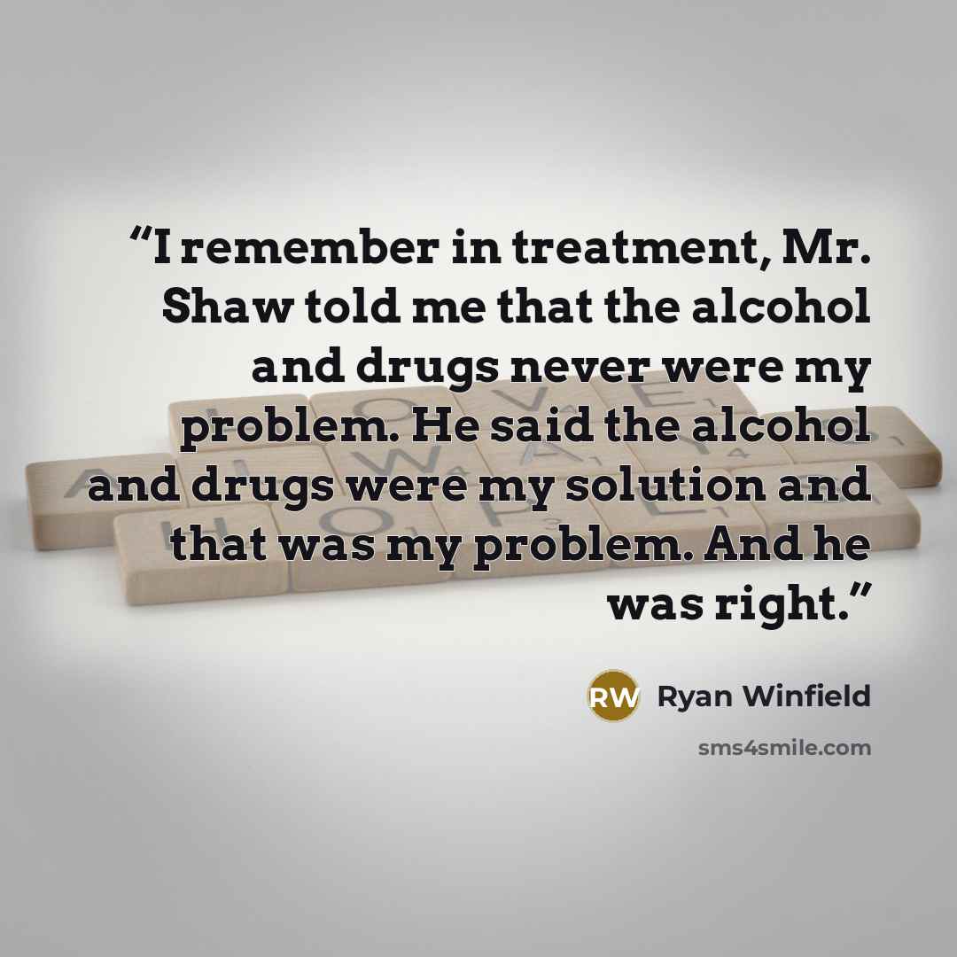“I remember in treatment, Mr. Shaw told me that the alcohol and drugs never were my problem. He said the alcohol and drugs were my solution and that was my problem. And he was right.” quote by Ryan Winfield