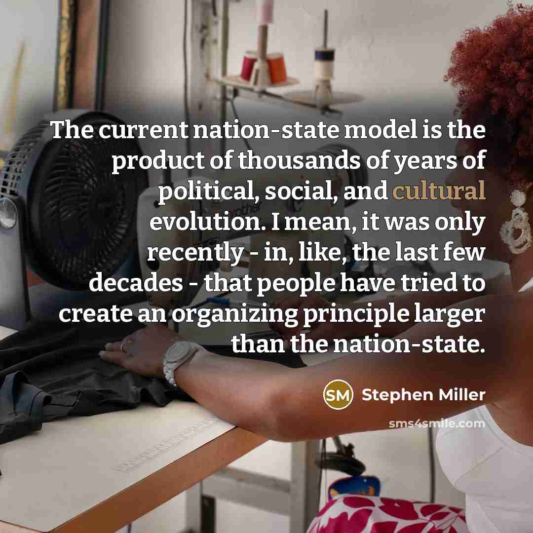 “The current nation-state model is the product of thousands of years of political, social, and cultural evolution. I mean, it was only recently - in, like, the last few decades - that people have tried to create an organizing principle larger than the nation-state.” quote by Stephen Miller