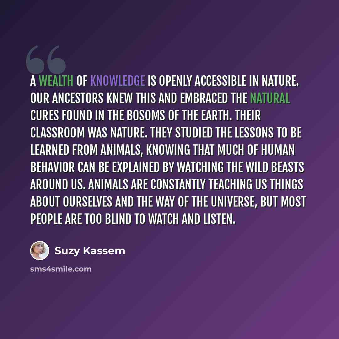 “A wealth of knowledge is openly accessible in nature. Our ancestors knew this and embraced the natural cures found in the bosoms of the earth. Their classroom was nature. They studied the lessons to be learned from animals, knowing that much of human behavior can be explained by watching the wild…” quote by Suzy Kassem