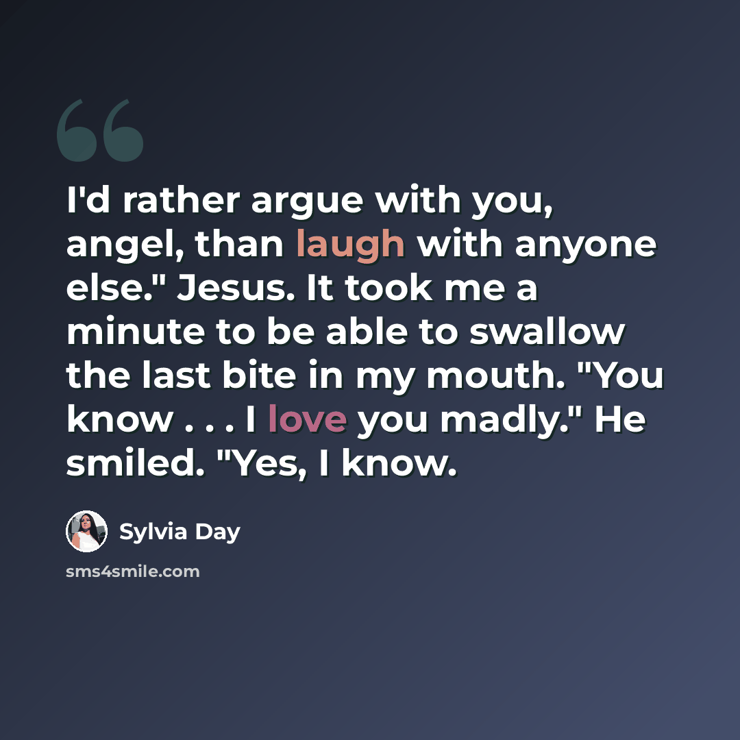 “I'd rather argue with you, angel, than laugh with anyone else." Jesus. It took me a minute to be able to swallow the last bite in my mouth. "You know . . . I love you madly." He smiled. "Yes, I know.” quote by Sylvia Day