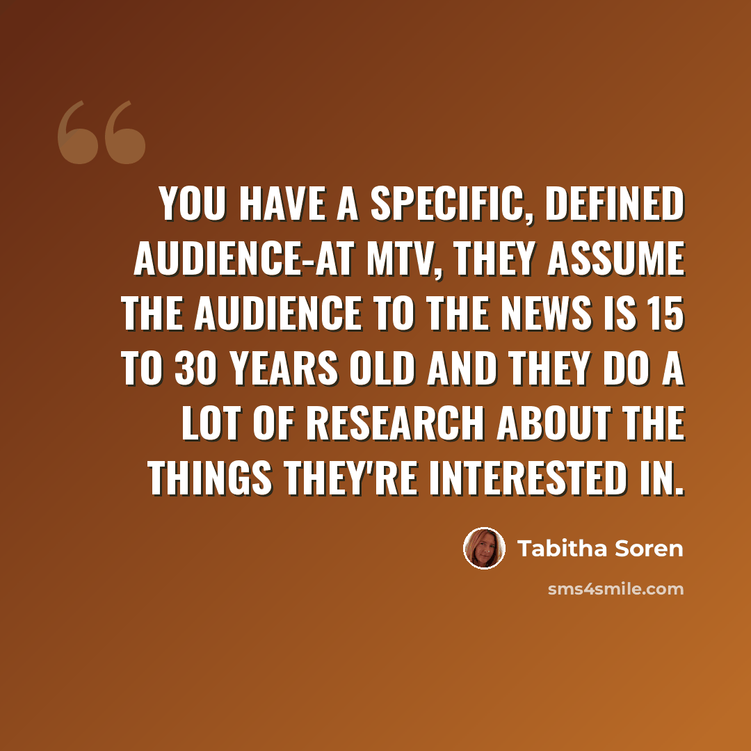 “You have a specific, defined audience-at MTV, they assume the audience to the news is 15 to 30 years old and they do a lot of research about the things they're interested in.” quote by Tabitha Soren