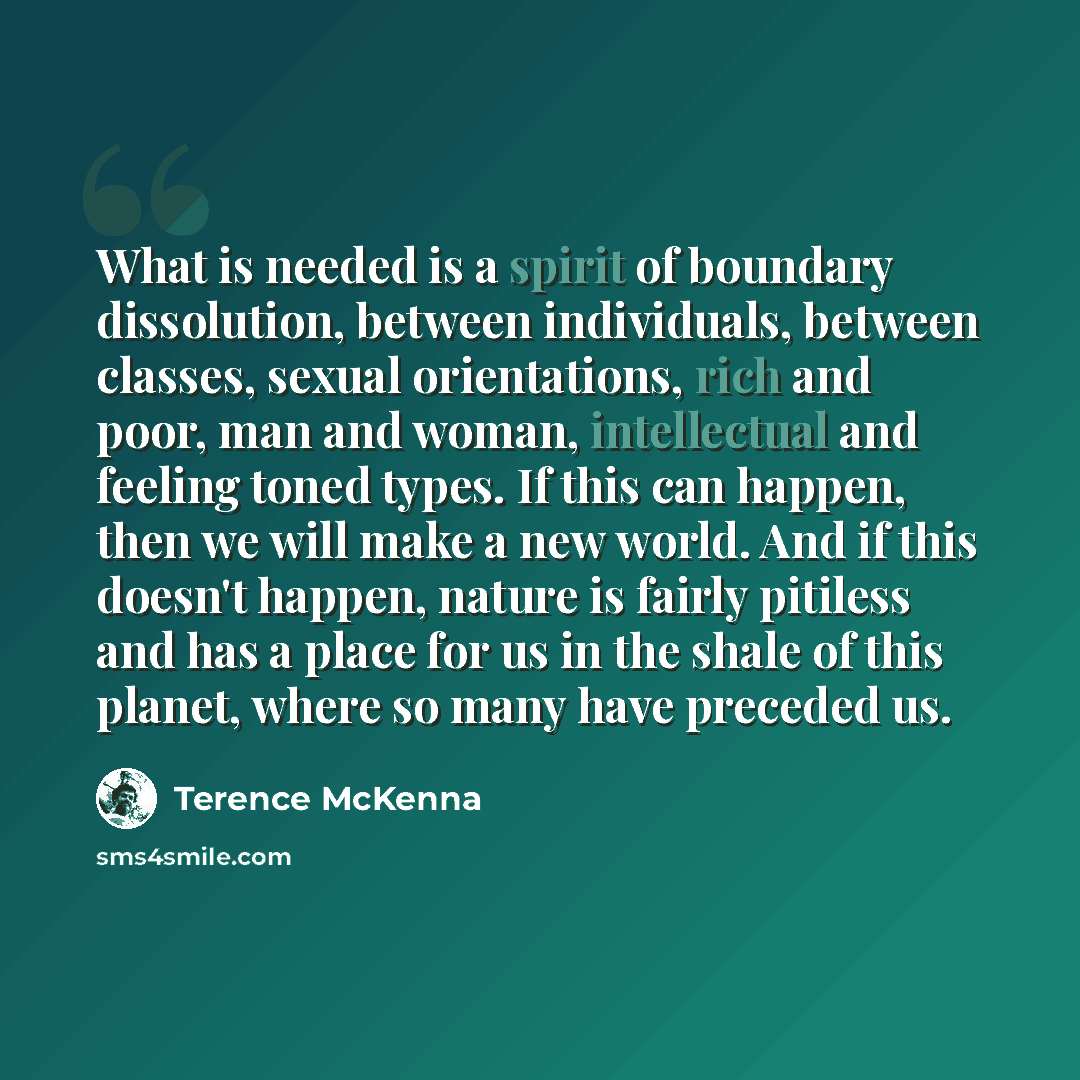 “What is needed is a spirit of boundary dissolution, between individuals, between classes, sexual orientations, rich and poor, man and woman, intellectual and feeling toned types. If this can happen, then we will make a new world. And if this doesn't happen, nature is fairly pitiless and has a…” quote by Terence McKenna