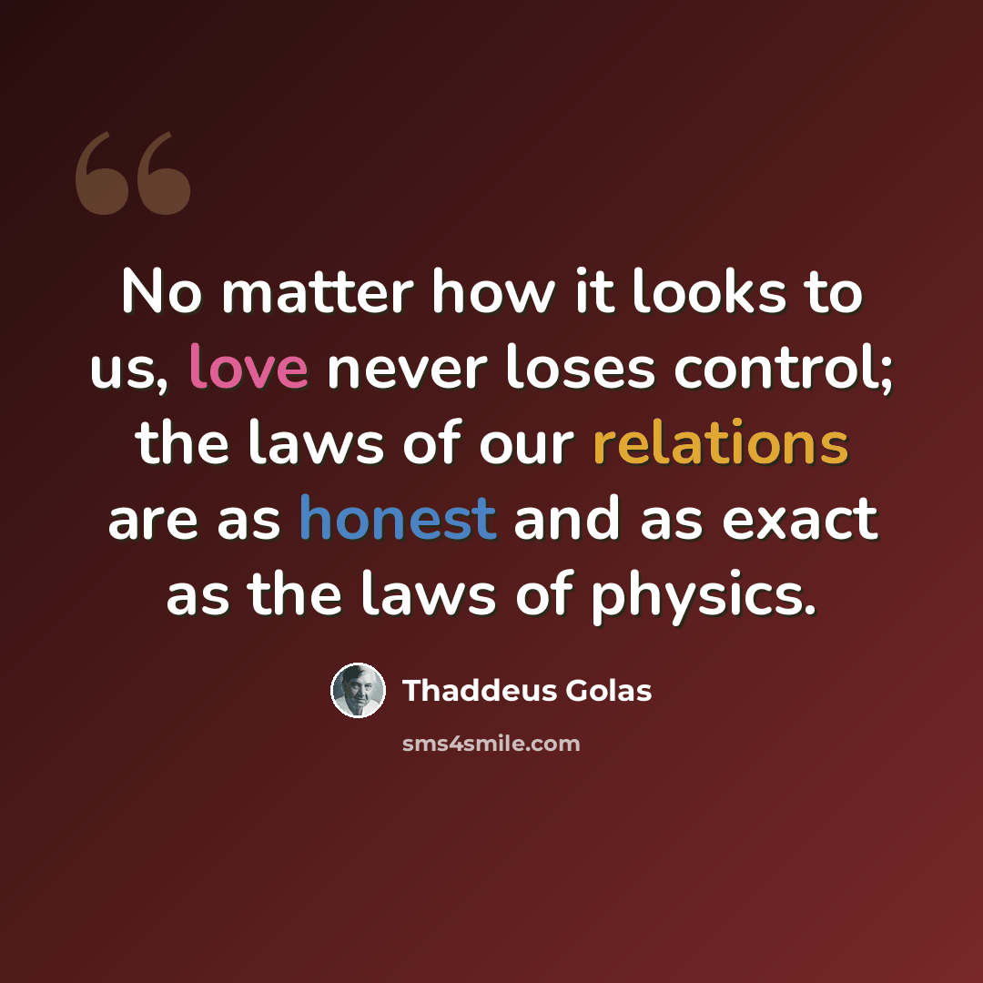 “No matter how it looks to us, love never loses control; the laws of our relations are as honest and as exact as the laws of physics.” quote by Thaddeus Golas