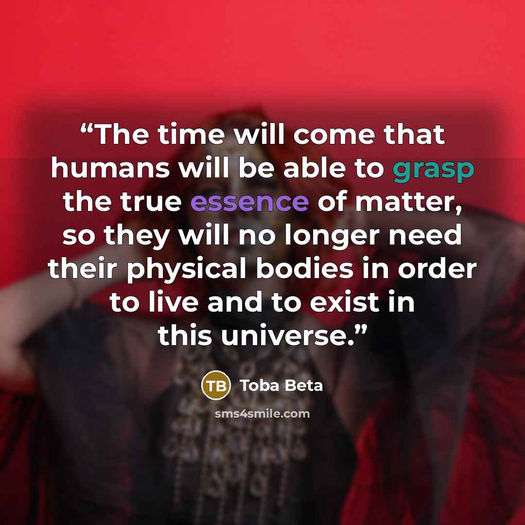 “The time will come that humans will be able to grasp the true essence of matter, so they will no longer need their physical bodies in order to live and to exist in this universe.” quote by Toba Beta