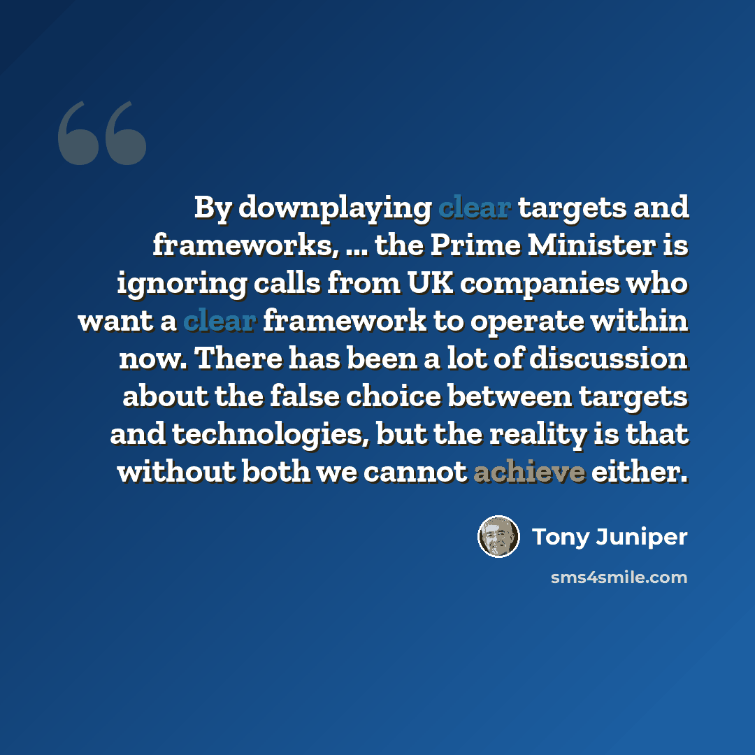 “By downplaying clear targets and frameworks, ... the Prime Minister is ignoring calls from UK companies who want a clear framework to operate within now. There has been a lot of discussion about the false choice between targets and technologies, but the reality is that without both we cannot…” quote by Tony Juniper