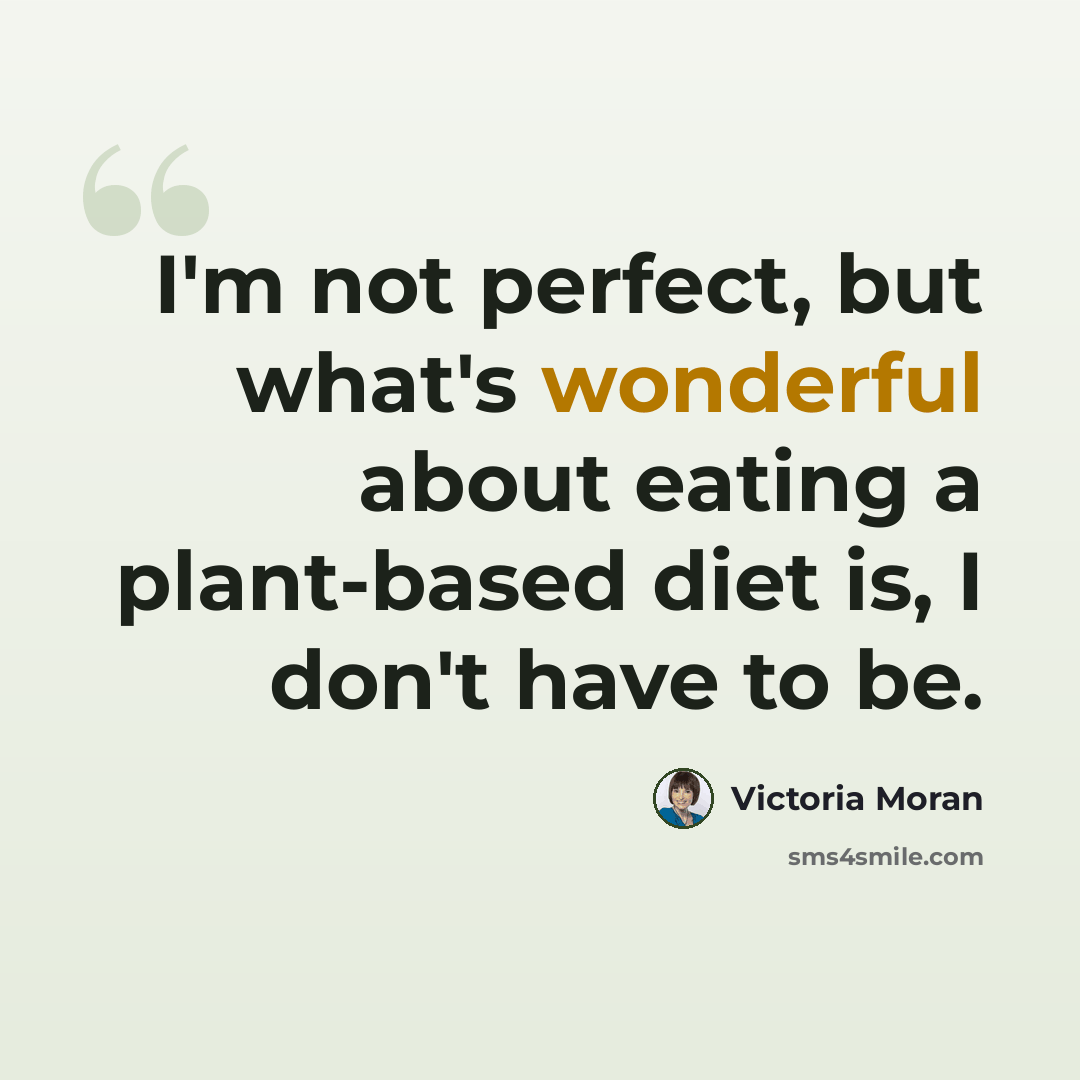 “I'm not perfect, but what's wonderful about eating a plant-based diet is, I don't have to be.” quote by Victoria Moran