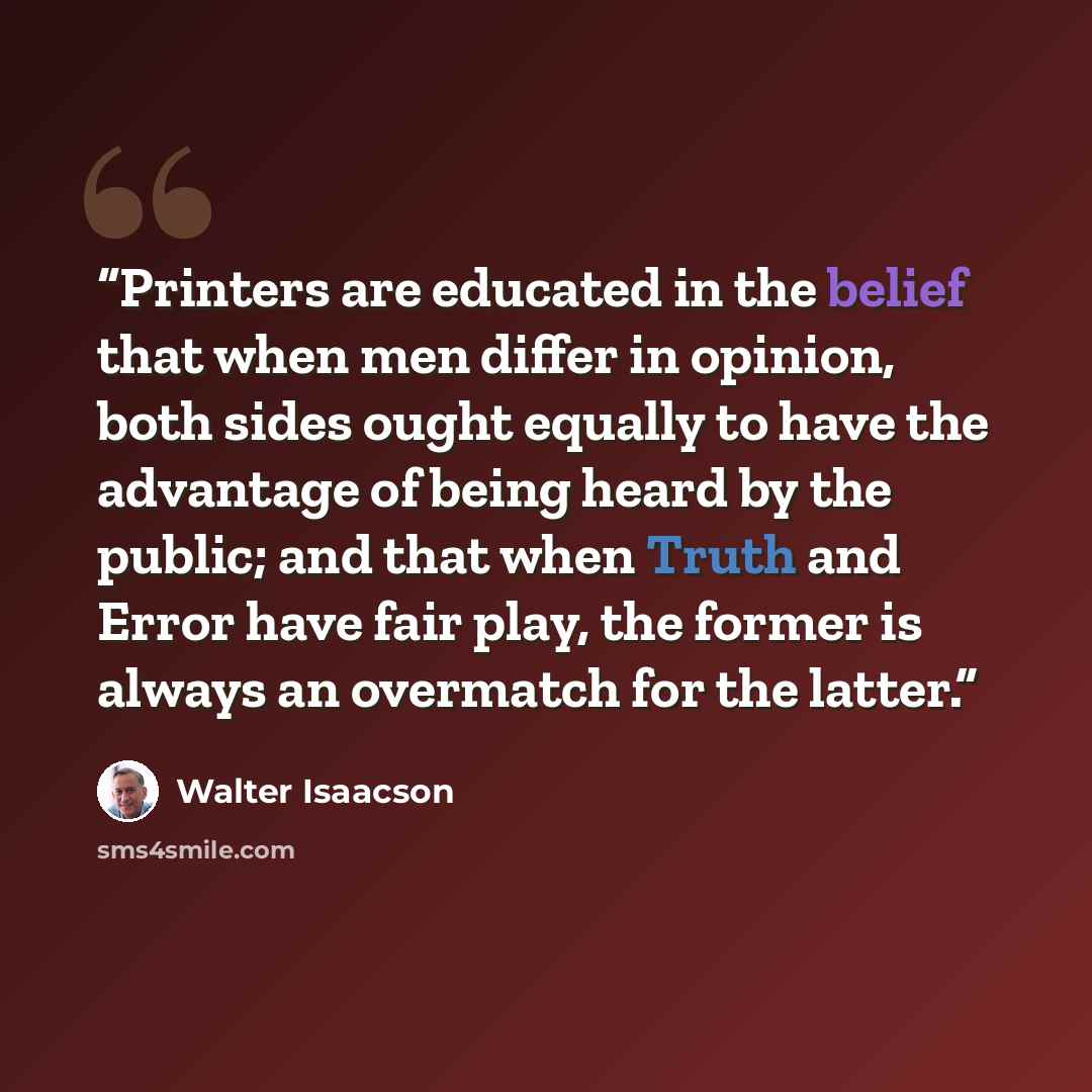 “Printers are educated in the belief that when men differ in opinion, both sides ought equally to have the advantage of being heard by the public; and that when Truth and Error have fair play, the former is always an overmatch for the latter.” quote by Walter Isaacson