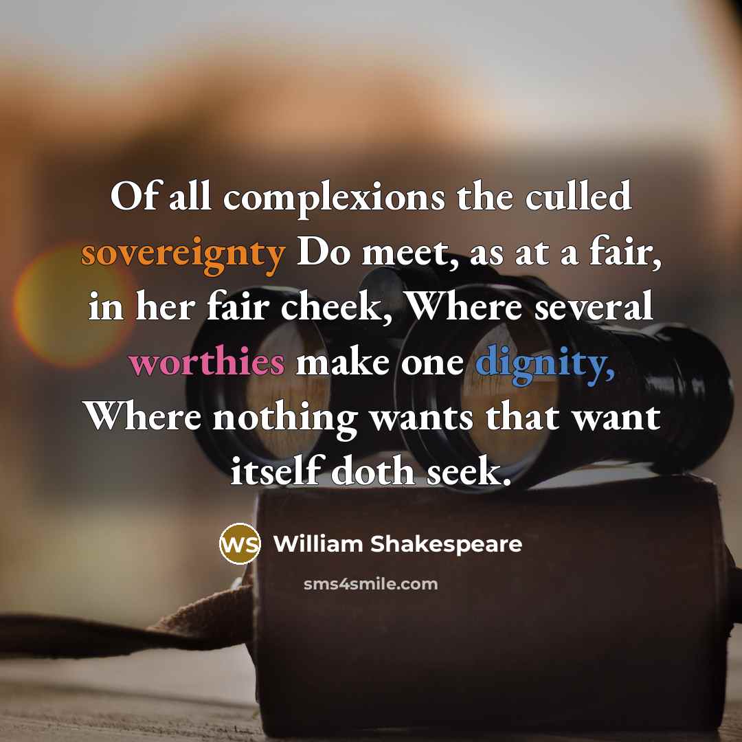 “Of all complexions the culled sovereignty Do meet, as at a fair, in her fair cheek, Where several worthies make one dignity, Where nothing wants that want itself doth seek.” quote by William Shakespeare
