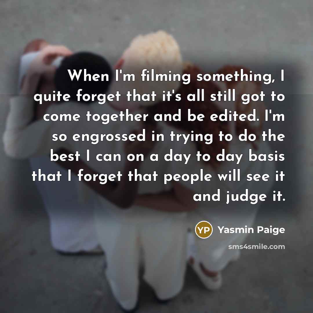 “When I'm filming something, I quite forget that it's all still got to come together and be edited. I'm so engrossed in trying to do the best I can on a day to day basis that I forget that people will see it and judge it.” quote by Yasmin Paige