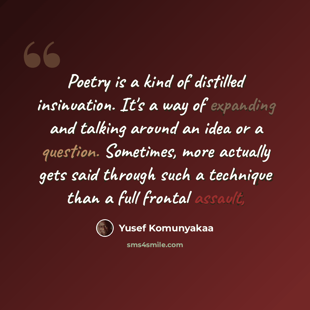 “Poetry is a kind of distilled insinuation. It's a way of expanding and talking around an idea or a question. Sometimes, more actually gets said through such a technique than a full frontal assault,” quote by Yusef Komunyakaa