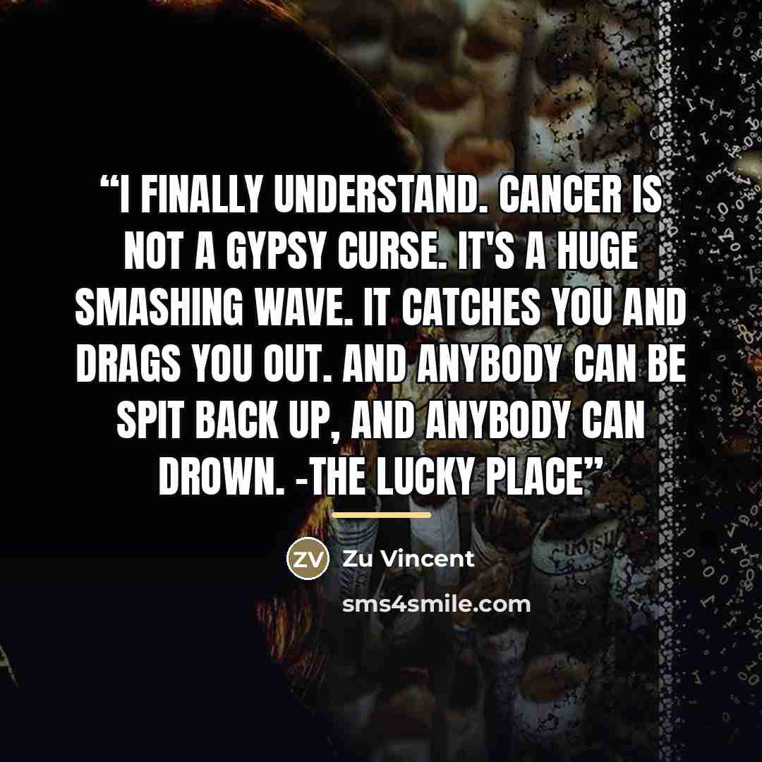 “I finally understand. Cancer is not a gypsy curse. It's a huge smashing wave. It catches you and drags you out. And anybody can be spit back up, and anybody can drown. -The Lucky Place” quote by Zu Vincent