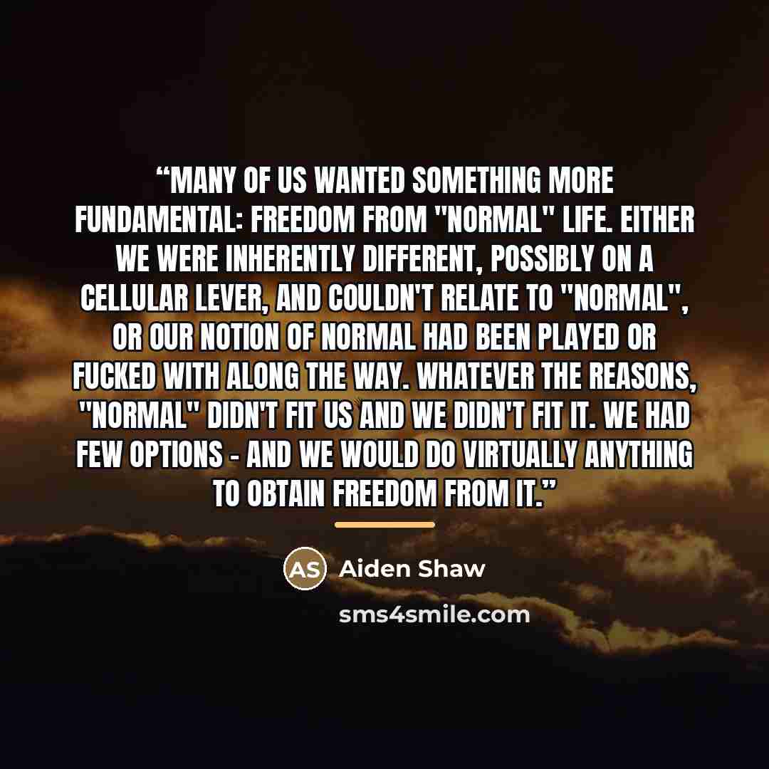 “Many of us wanted something more fundamental: freedom from "normal" life. Either we were inherently different, possibly on a cellular lever, and couldn't relate to "normal", or our notion of normal had been played or fucked with along the way. Whatever the reasons, "normal" didn't fit us and we…” quote by aiden shaw