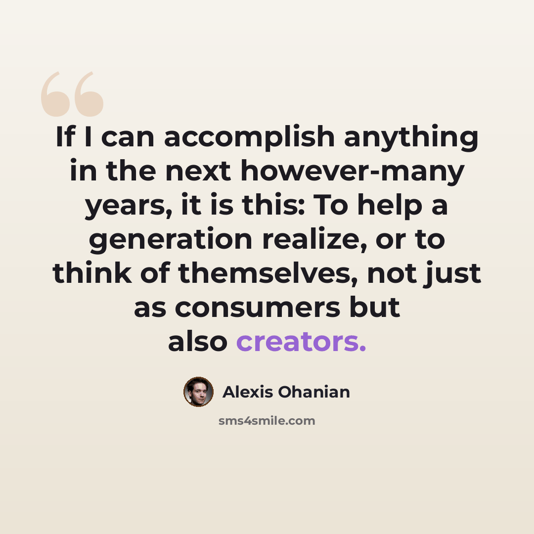 “If I can accomplish anything in the next however-many years, it is this: To help a generation realize, or to think of themselves, not just as consumers but also creators.” quote by Alexis Ohanian