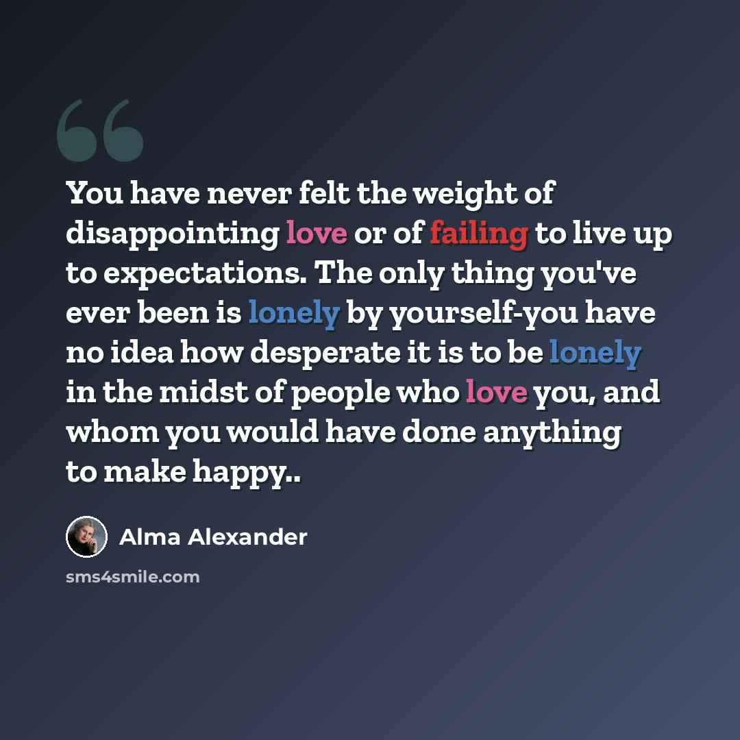 “You have never felt the weight of disappointing love or of failing to live up to expectations. The only thing you've ever been is lonely by yourself-you have no idea how desperate it is to be lonely in the midst of people who love you, and whom you would have done anything to make happy..” quote by Alma Alexander
