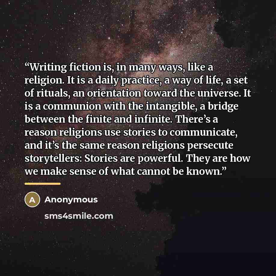 “Writing fiction is, in many ways, like a religion. It is a daily practice, a way of life, a set of rituals, an orientation toward the universe. It is a communion with the intangible, a bridge between the finite and infinite. There’s a reason religions use stories to communicate, and it’s the same…” quote by Anonymous