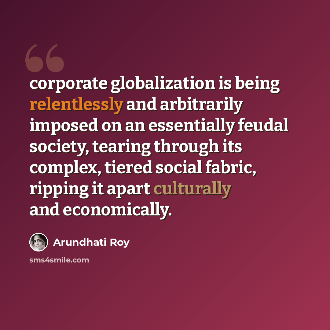 “corporate globalization is being relentlessly and arbitrarily imposed on an essentially feudal society, tearing through its complex, tiered social fabric, ripping it apart culturally and economically.” quote by Arundhati Roy