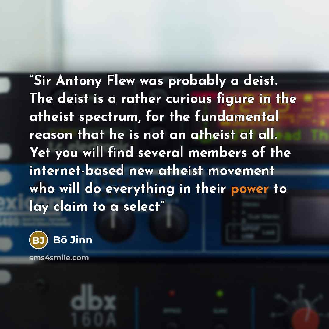 “Sir Antony Flew was probably a deist. The deist is a rather curious figure in the atheist spectrum, for the fundamental reason that he is not an atheist at all. Yet you will find several members of the internet-based new atheist movement who will do everything in their power to lay claim to a select” quote by Bō Jinn