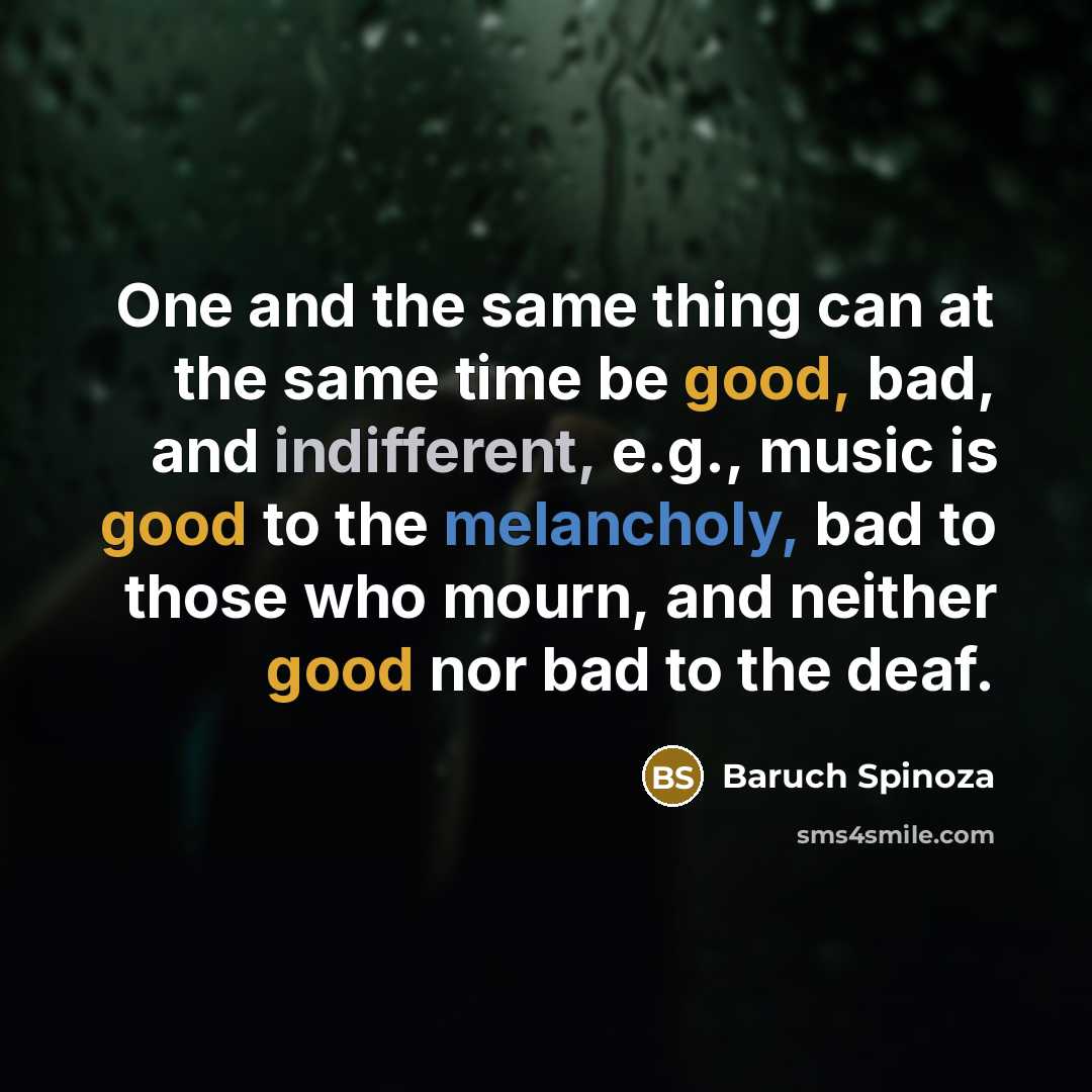 “One and the same thing can at the same time be good, bad, and indifferent, e.g., music is good to the melancholy, bad to those who mourn, and neither good nor bad to the deaf.” quote by Baruch Spinoza