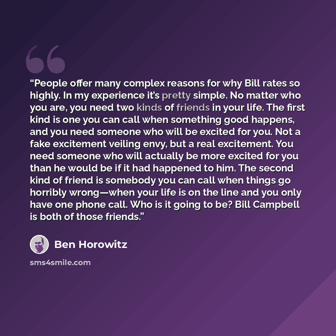 “People offer many complex reasons for why Bill rates so highly. In my experience it’s pretty simple. No matter who you are, you need two kinds of friends in your life. The first kind is one you can call when something good happens, and you need someone who will be excited for you. Not a fake…” quote by Ben Horowitz