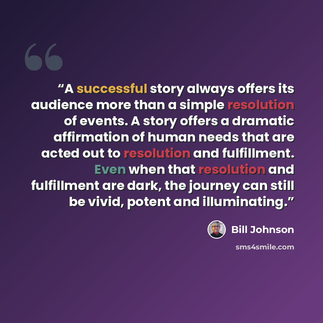 “A successful story always offers its audience more than a simple resolution of events. A story offers a dramatic affirmation of human needs that are acted out to resolution and fulfillment. Even when that resolution and fulfillment are dark, the journey can still be vivid, potent and illuminating.” quote by Bill Johnson