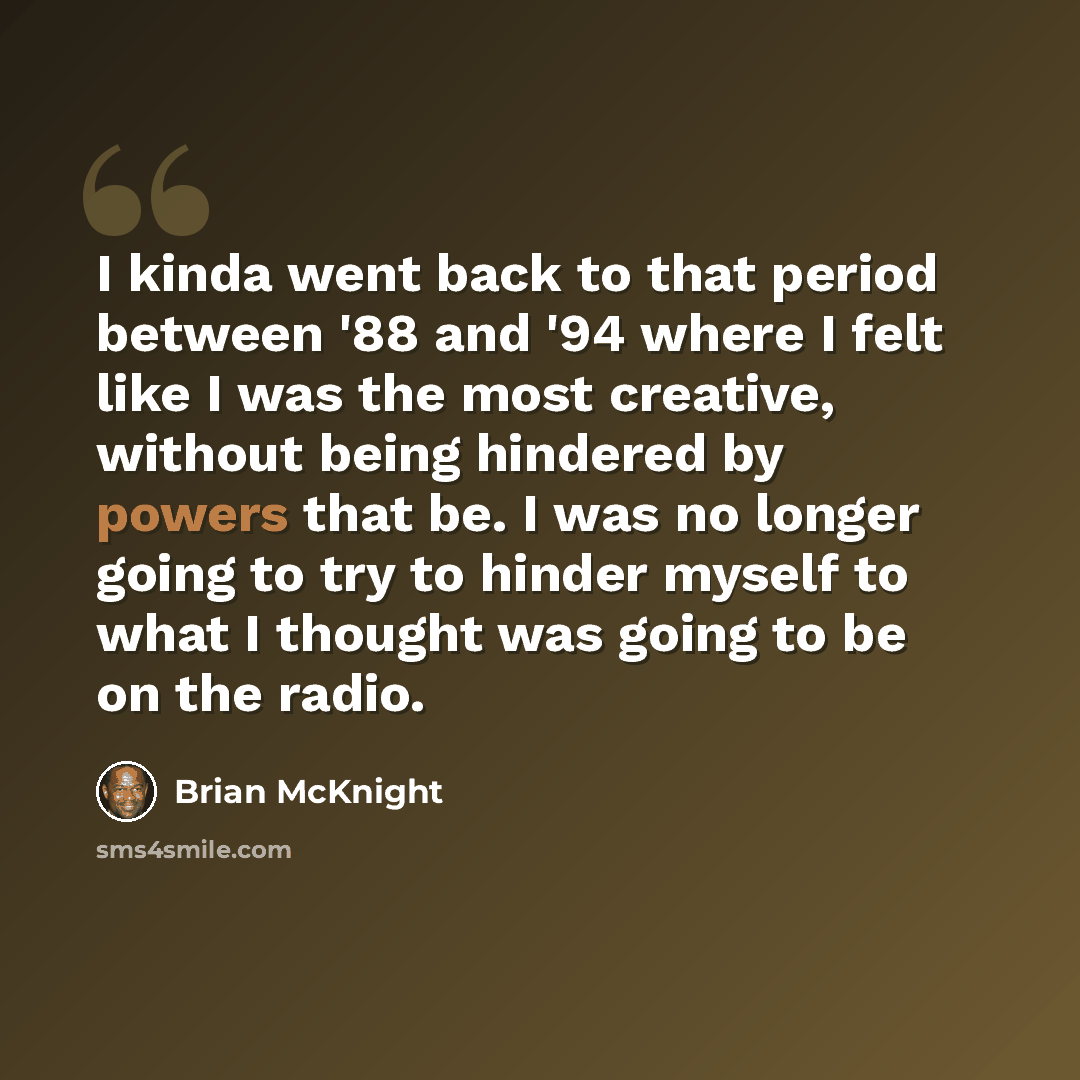“I kinda went back to that period between '88 and '94 where I felt like I was the most creative, without being hindered by powers that be. I was no longer going to try to hinder myself to what I thought was going to be on the radio.” quote by Brian McKnight