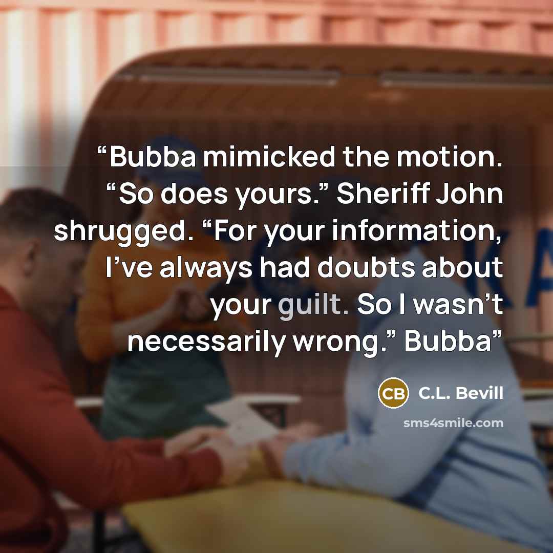 “Bubba mimicked the motion. “So does yours.” Sheriff John shrugged. “For your information, I’ve always had doubts about your guilt. So I wasn’t necessarily wrong.” Bubba” quote by C.L. Bevill