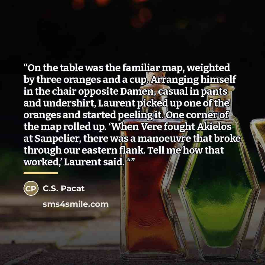 “On the table was the familiar map, weighted by three oranges and a cup. Arranging himself in the chair opposite Damen, casual in pants and undershirt, Laurent picked up one of the oranges and started peeling it. One corner of the map rolled up. ‘When Vere fought Akielos at Sanpelier, there was a…” quote by C.S. Pacat