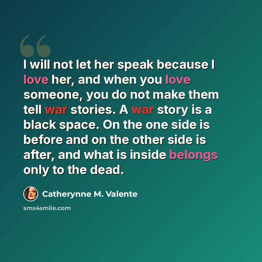 “I will not let her speak because I love her, and when you love someone, you do not make them tell war stories. A war story is a black space. On the one side is before and on the other side is after, and what is inside belongs only to the dead.” quote by Catherynne M. Valente
