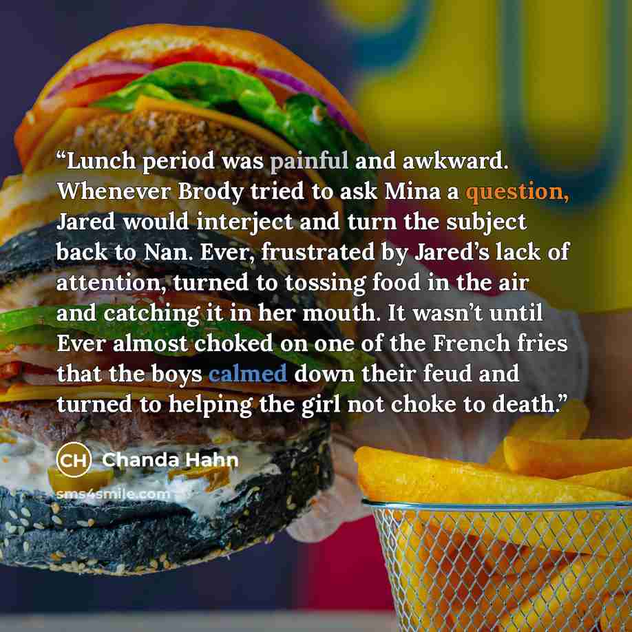 “Lunch period was painful and awkward. Whenever Brody tried to ask Mina a question, Jared would interject and turn the subject back to Nan. Ever, frustrated by Jared’s lack of attention, turned to tossing food in the air and catching it in her mouth. It wasn’t until Ever almost choked on one of the…” quote by Chanda Hahn