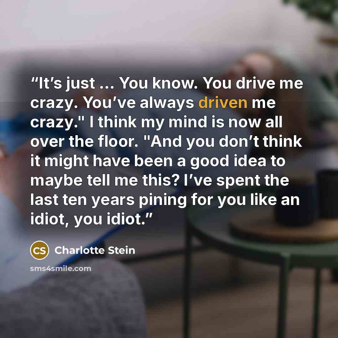 “It’s just … You know. You drive me crazy. You’ve always driven me crazy." I think my mind is now all over the floor. "And you don’t think it might have been a good idea to maybe tell me this? I’ve spent the last ten years pining for you like an idiot, you idiot.” quote by Charlotte Stein