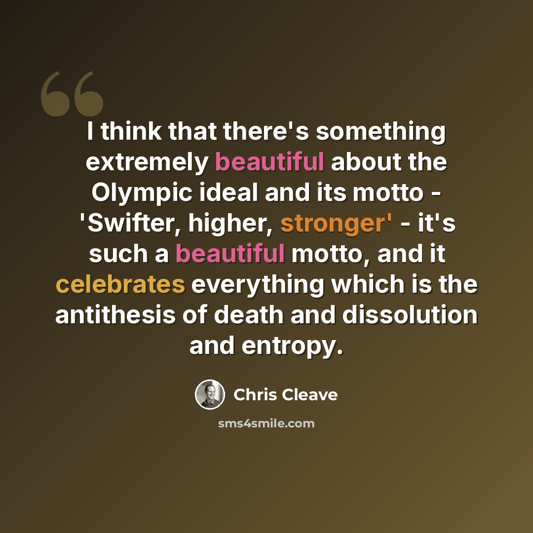 “I think that there's something extremely beautiful about the Olympic ideal and its motto - 'Swifter, higher, stronger' - it's such a beautiful motto, and it celebrates everything which is the antithesis of death and dissolution and entropy.” quote by Chris Cleave