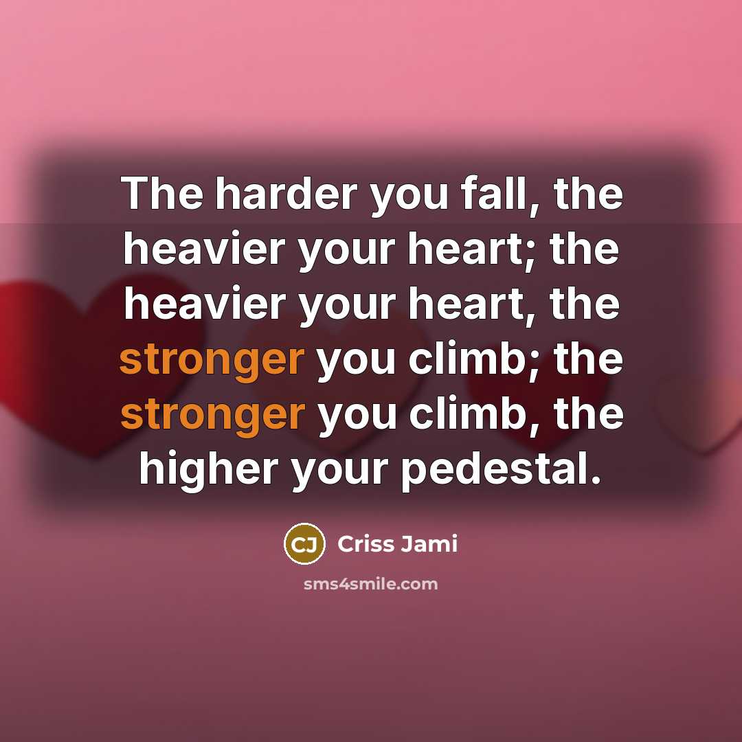 “The harder you fall, the heavier your heart; the heavier your heart, the stronger you climb; the stronger you climb, the higher your pedestal.” quote by Criss Jami