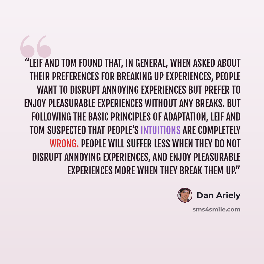 “Leif and Tom found that, in general, when asked about their preferences for breaking up experiences, people want to disrupt annoying experiences but prefer to enjoy pleasurable experiences without any breaks. But following the basic principles of adaptation, Leif and Tom suspected that people’s…” quote by Dan Ariely