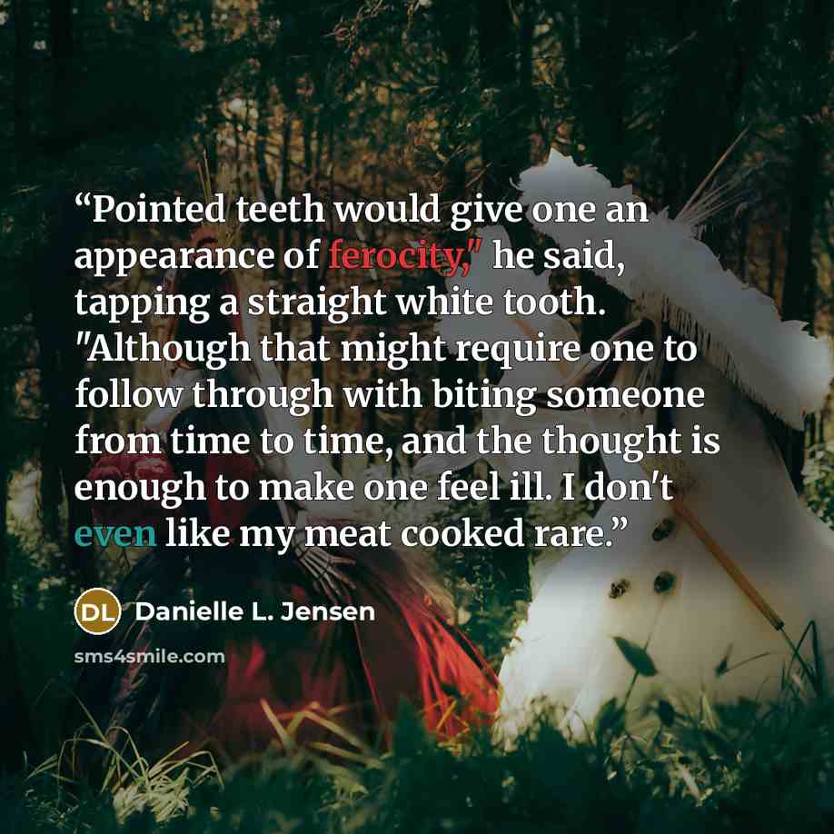 “Pointed teeth would give one an appearance of ferocity," he said, tapping a straight white tooth. "Although that might require one to follow through with biting someone from time to time, and the thought is enough to make one feel ill. I don't even like my meat cooked rare.” quote by Danielle L. Jensen