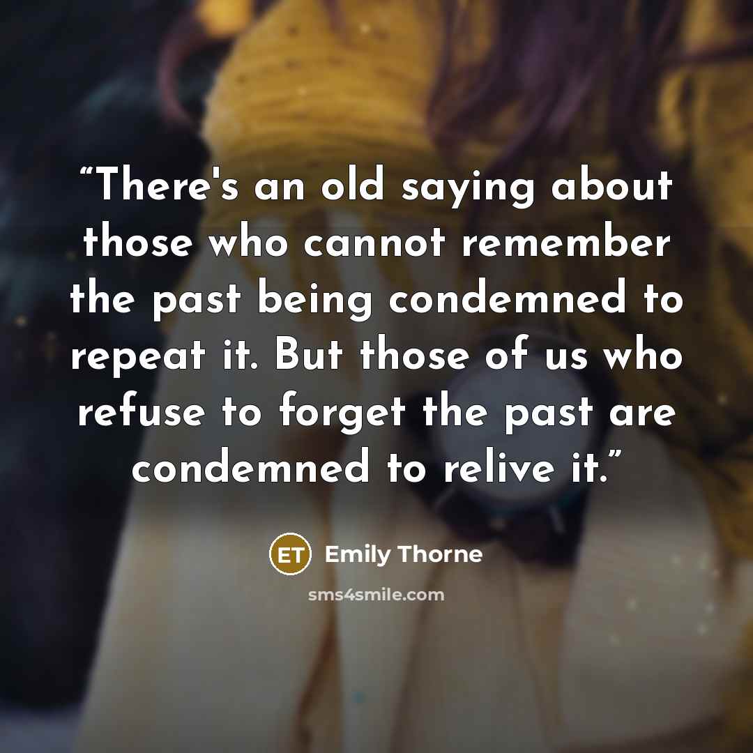 “There's an old saying about those who cannot remember the past being condemned to repeat it. But those of us who refuse to forget the past are condemned to relive it.” quote by Emily Thorne