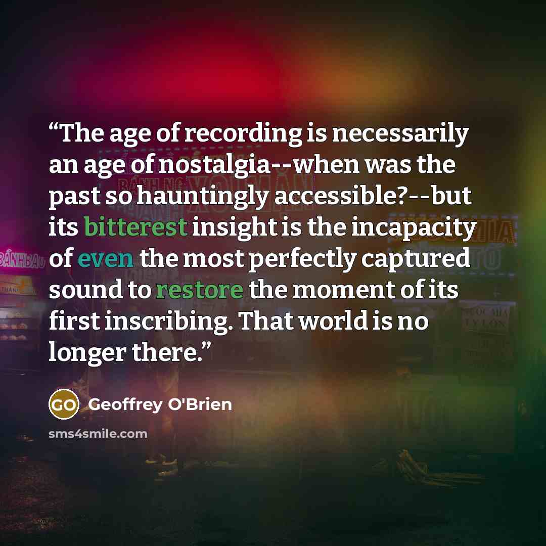 “The age of recording is necessarily an age of nostalgia--when was the past so hauntingly accessible?--but its bitterest insight is the incapacity of even the most perfectly captured sound to restore the moment of its first inscribing. That world is no longer there.” quote by Geoffrey O'Brien