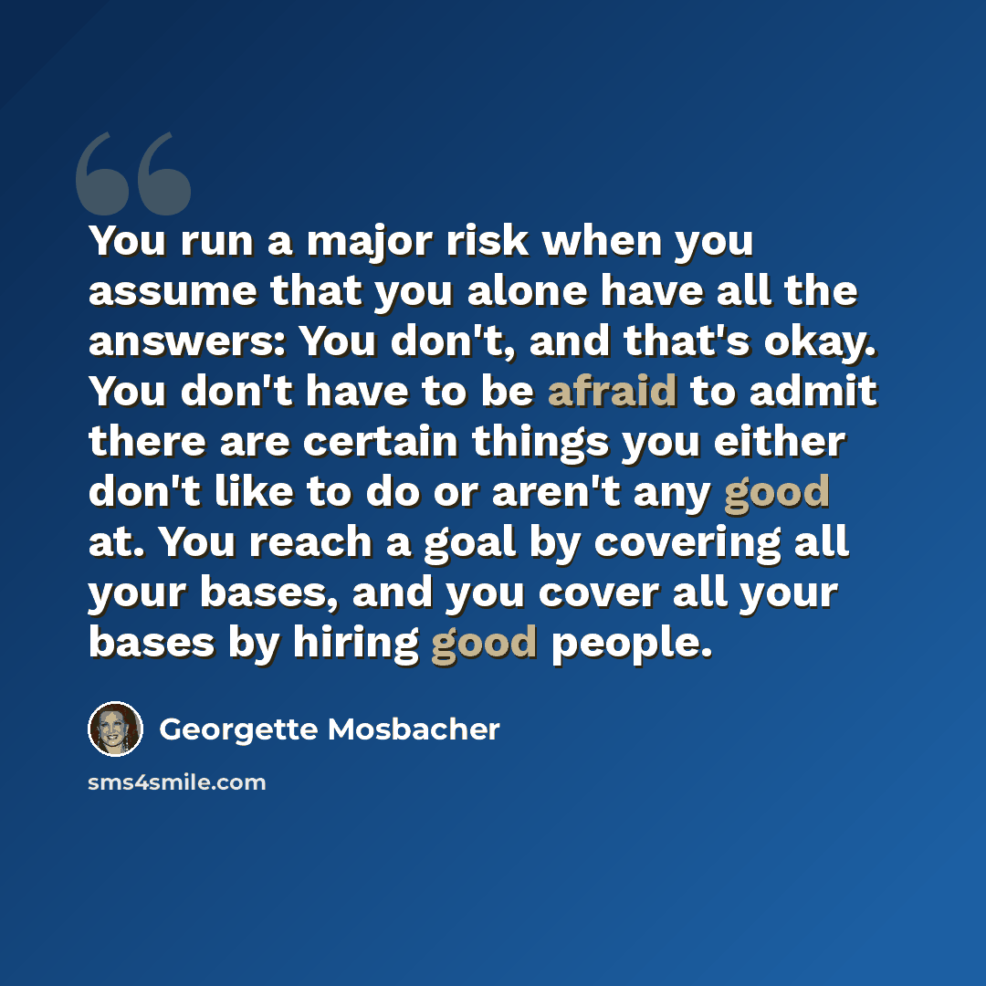 “You run a major risk when you assume that you alone have all the answers: You don't, and that's okay. You don't have to be afraid to admit there are certain things you either don't like to do or aren't any good at. You reach a goal by covering all your bases, and you cover all your bases by hiring…” quote by Georgette Mosbacher