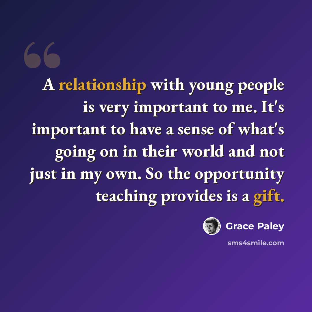 “A relationship with young people is very important to me. It's important to have a sense of what's going on in their world and not just in my own. So the opportunity teaching provides is a gift.” quote by Grace Paley