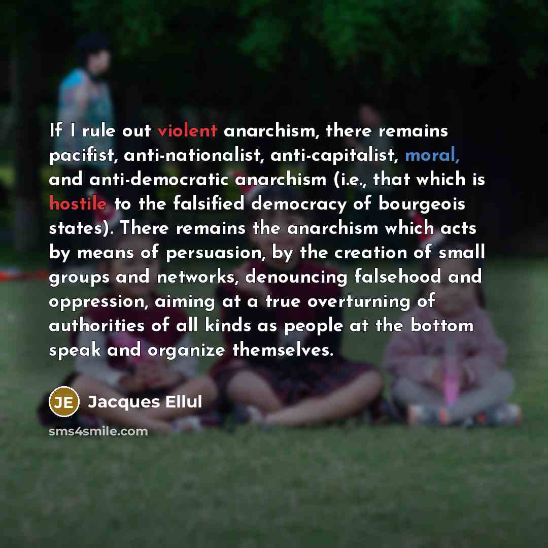 “If I rule out violent anarchism, there remains pacifist, anti-nationalist, anti-capitalist, moral, and anti-democratic anarchism (i.e., that which is hostile to the falsified democracy of bourgeois states). There remains the anarchism which acts by means of persuasion, by the creation of small…” quote by Jacques Ellul