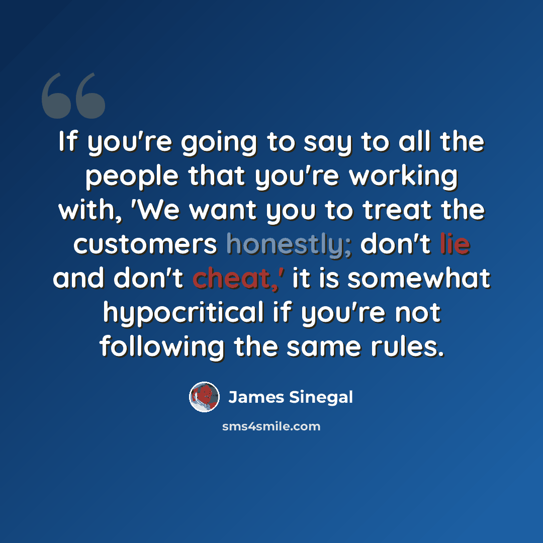 “If you're going to say to all the people that you're working with, 'We want you to treat the customers honestly; don't lie and don't cheat,' it is somewhat hypocritical if you're not following the same rules.” quote by James Sinegal