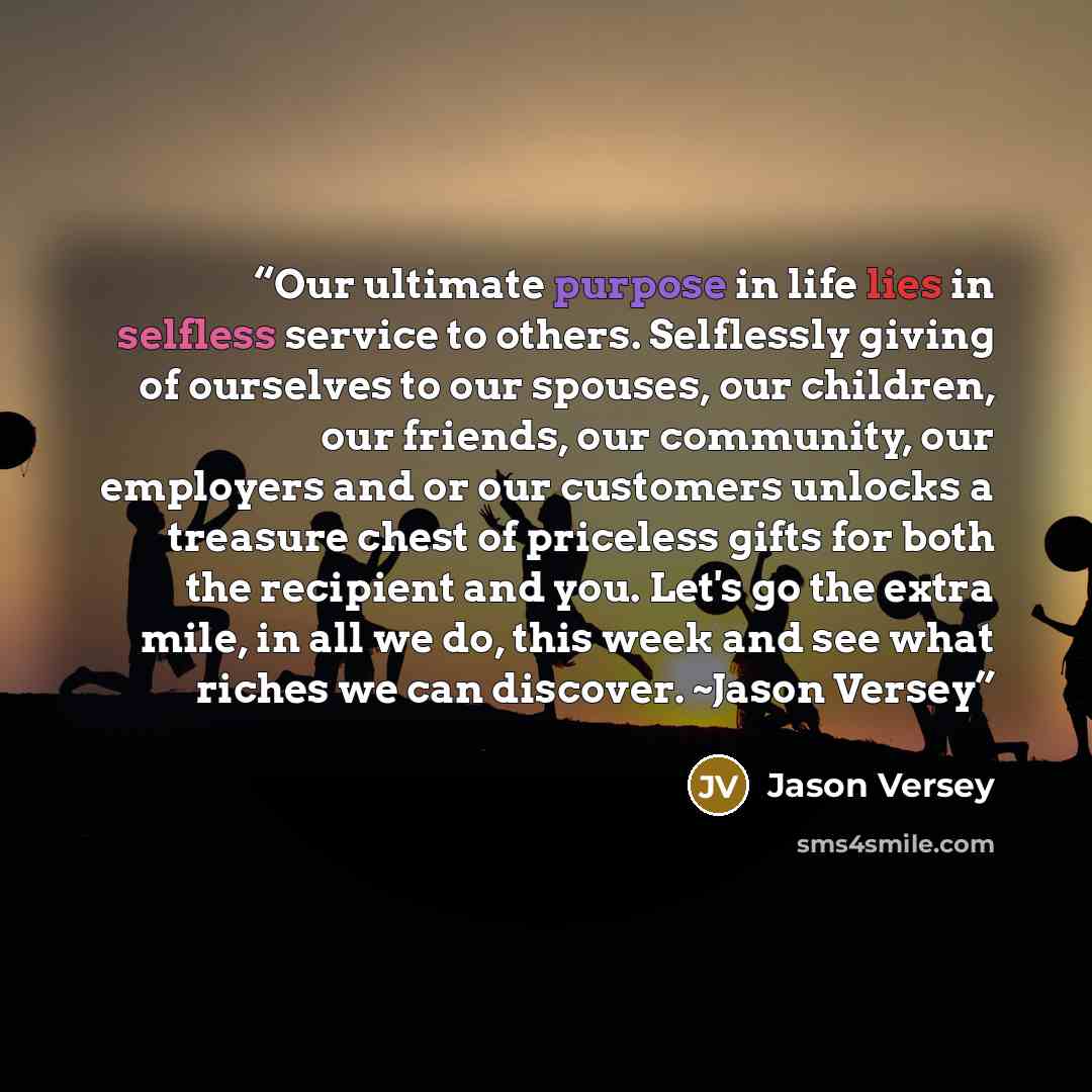 “Our ultimate purpose in life lies in selfless service to others. Selflessly giving of ourselves to our spouses, our children, our friends, our community, our employers and or our customers unlocks a treasure chest of priceless gifts for both the recipient and you. Let's go the extra mile, in all…” quote by Jason Versey