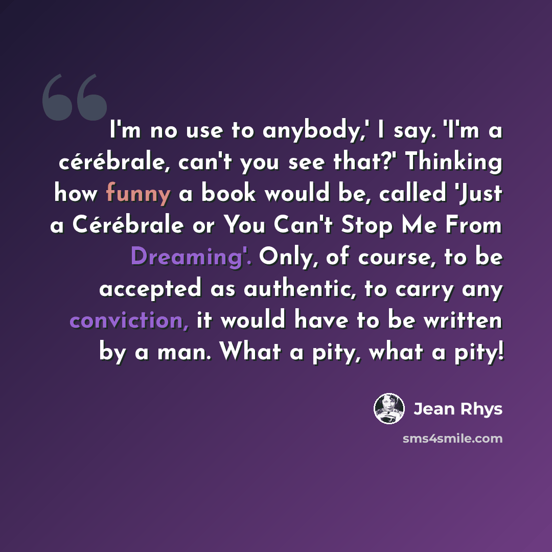 “I'm no use to anybody,' I say. 'I'm a cérébrale, can't you see that?' Thinking how funny a book would be, called 'Just a Cérébrale or You Can't Stop Me From Dreaming'. Only, of course, to be accepted as authentic, to carry any conviction, it would have to be written by a man. What a pity, what a…” quote by Jean Rhys