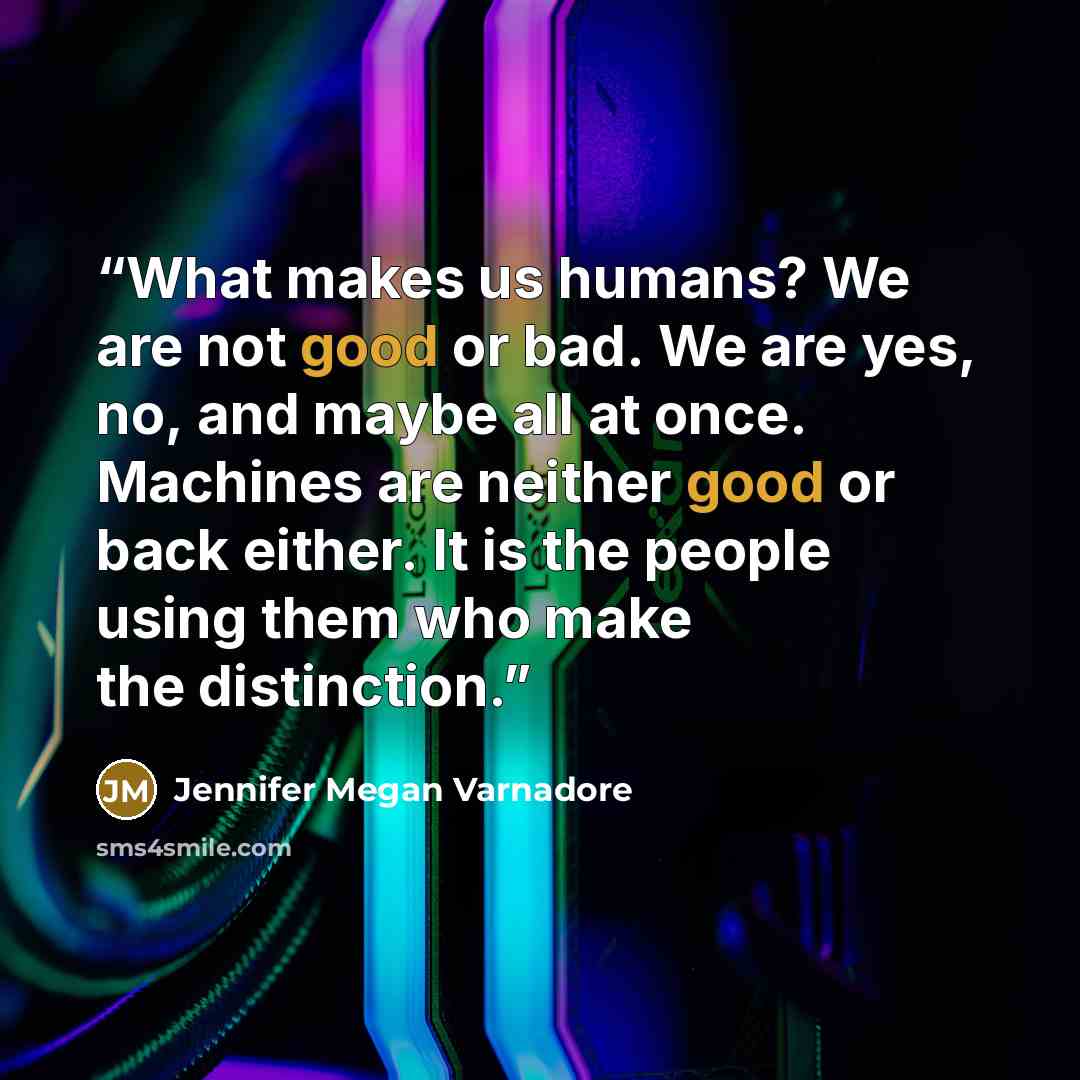 “What makes us humans? We are not good or bad. We are yes, no, and maybe all at once. Machines are neither good or back either. It is the people using them who make the distinction.” quote by Jennifer Megan Varnadore