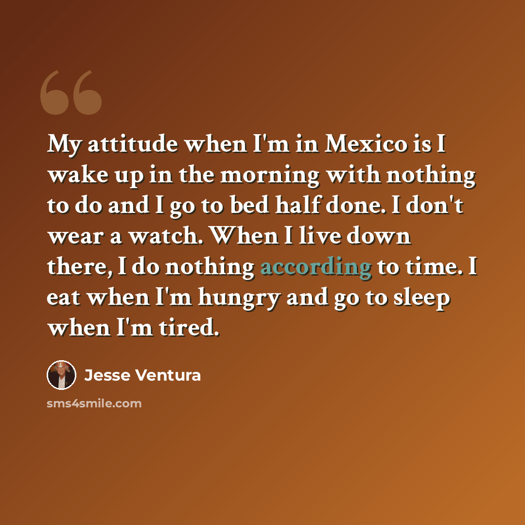 “My attitude when I'm in Mexico is I wake up in the morning with nothing to do and I go to bed half done. I don't wear a watch. When I live down there, I do nothing according to time. I eat when I'm hungry and go to sleep when I'm tired.” quote by Jesse Ventura