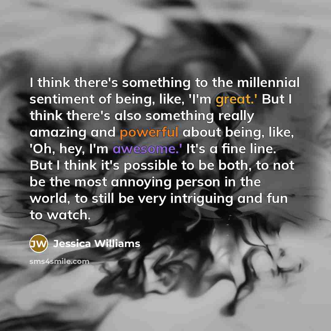 “I think there's something to the millennial sentiment of being, like, 'I'm great.' But I think there's also something really amazing and powerful about being, like, 'Oh, hey, I'm awesome.' It's a fine line. But I think it's possible to be both, to not be the most annoying person in the world, to…” quote by Jessica Williams