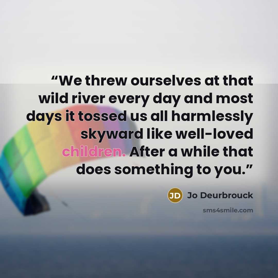 “We threw ourselves at that wild river every day and most days it tossed us all harmlessly skyward like well-loved children. After a while that does something to you.” quote by Jo Deurbrouck