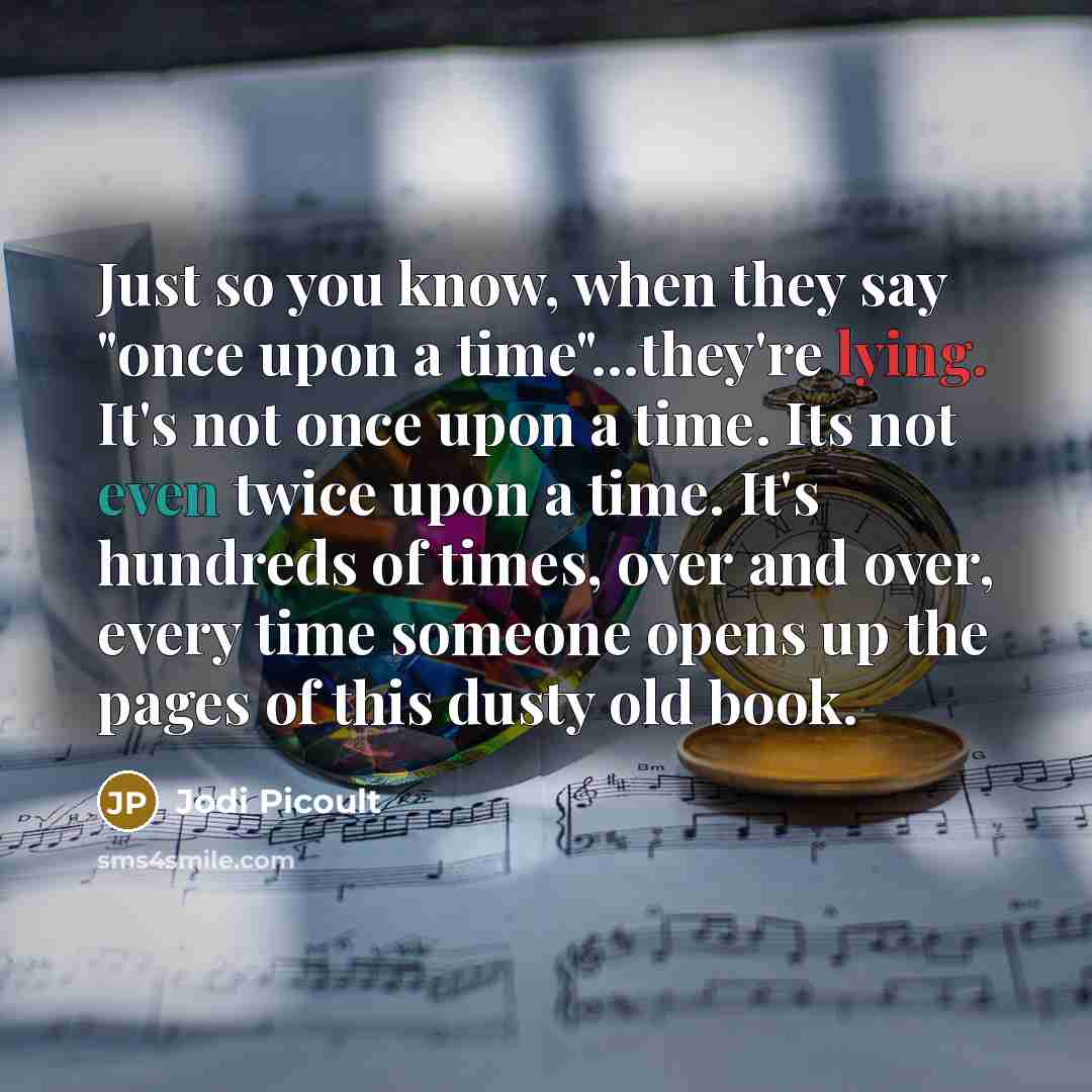 “Just so you know, when they say "once upon a time"…they're lying. It's not once upon a time. Its not even twice upon a time. It's hundreds of times, over and over, every time someone opens up the pages of this dusty old book.” quote by Jodi Picoult